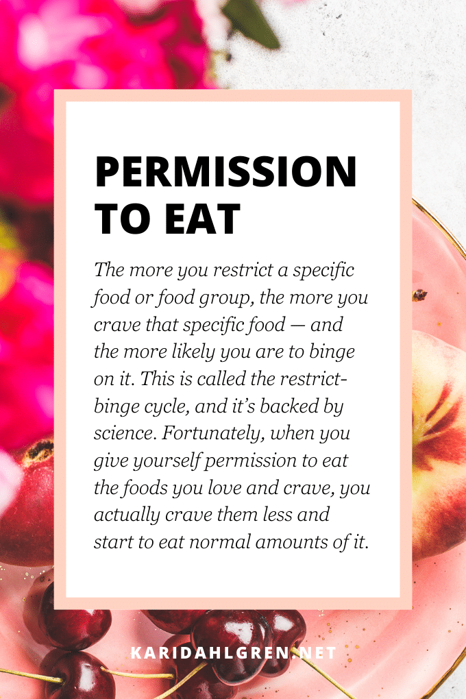 permission to eat: The more you restrict a specific food or food group, the more you crave that specific food—and the more likely you are to binge on it. This is called the restrict-binge cycle, and it’s backed by science. Fortunately, when you give yourself permission to eat the foods you love and crave, you actually crave them less and start to eat normal amounts of it.