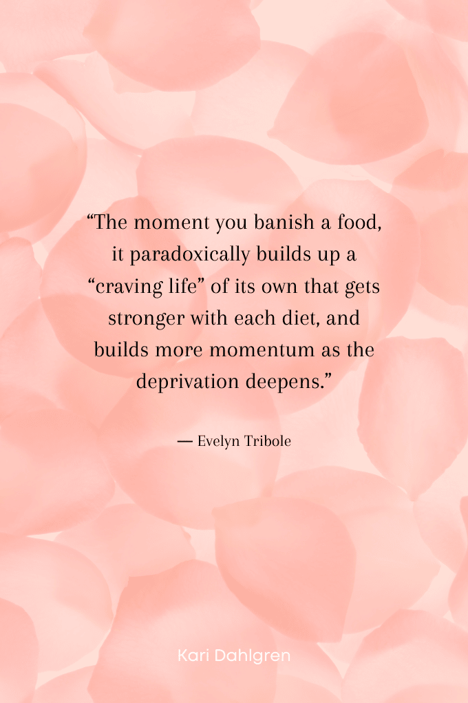 “The moment you banish a food, it paradoxically builds up a “craving life” of its own that gets stronger with each diet, and builds more momentum as the deprivation deepens.” ― Evelyn Tribole