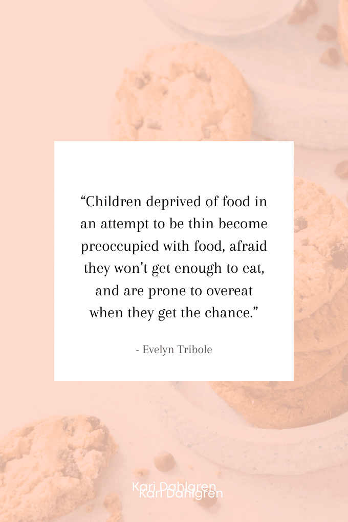 “Children deprived of food in an attempt to be thin become preoccupied with food, afraid they won’t get enough to eat, and are prone to overeat when they get the chance.” ― Evelyn Tribole