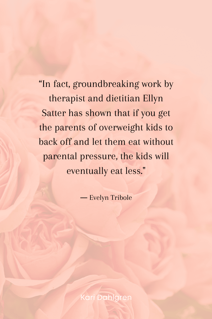 “In fact, groundbreaking work by therapist and dietitian Ellyn Satter has shown that if you get the parents of overweight kids to back off and let them eat without parental pressure, the kids will eventually eat less." ― Evelyn Tribole
