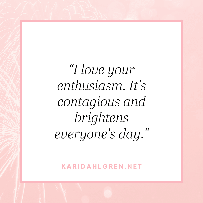 “I love your enthusiasm. It's contagious and brightens everyone's day.”