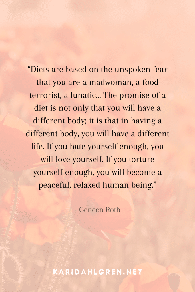 anti diet culture quote #7: “Diets are based on the unspoken fear that you are a madwoman, a food terrorist, a lunatic…The promise of a diet is not only that you will have a different body; it is that in having a different body, you will have a different life. If you hate yourself enough, you will love yourself. If you torture yourself enough, you will become a peaceful, relaxed human being.”